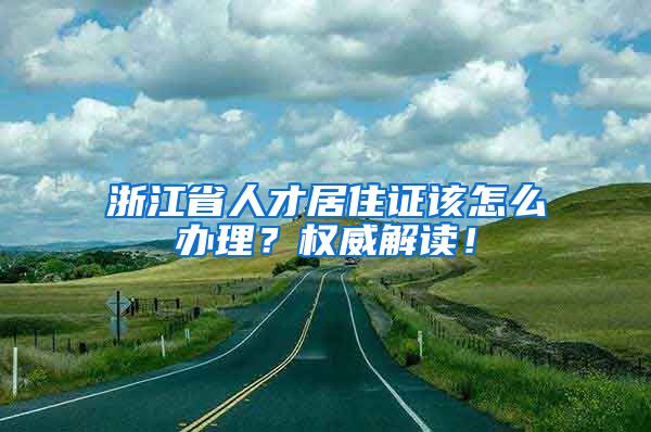 浙江省人才居住证该怎么办理？权威解读！