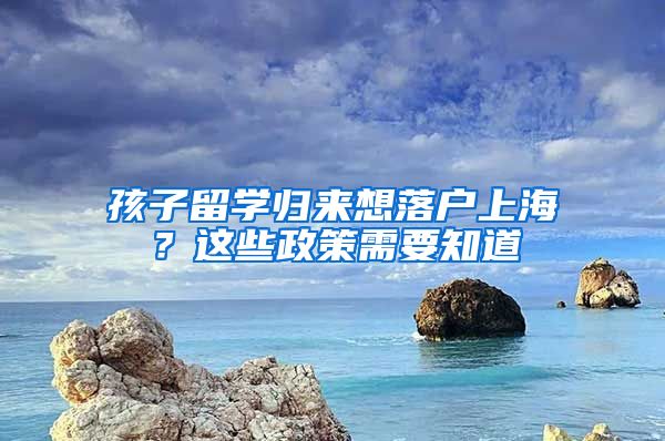 孩子留学归来想落户上海？这些政策需要知道