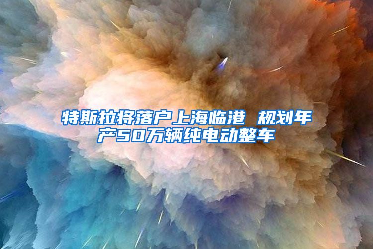 特斯拉将落户上海临港 规划年产50万辆纯电动整车