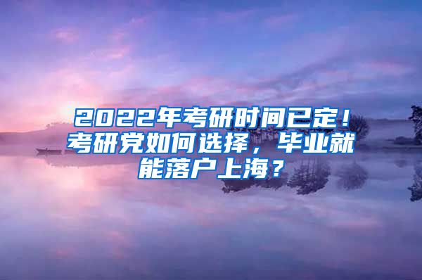 2022年考研时间已定！考研党如何选择，毕业就能落户上海？