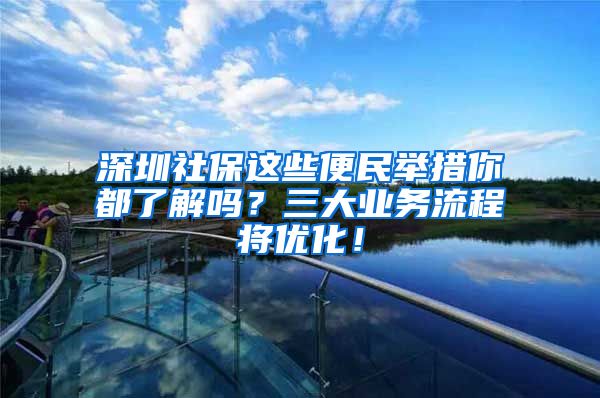 深圳社保这些便民举措你都了解吗？三大业务流程将优化！