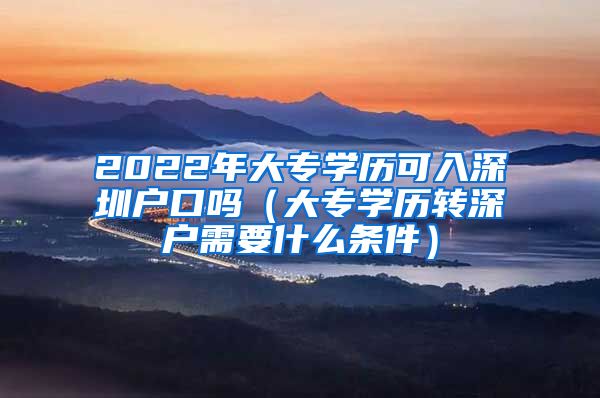 2022年大专学历可入深圳户口吗（大专学历转深户需要什么条件）