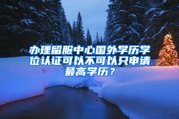 办理留服中心国外学历学位认证可以不可以只申请最高学历？