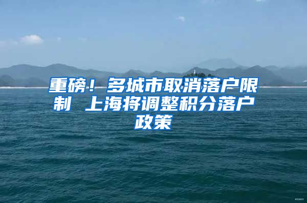 重磅！多城市取消落户限制 上海将调整积分落户政策