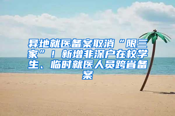 异地就医备案取消“限三家”！新增非深户在校学生、临时就医人员跨省备案