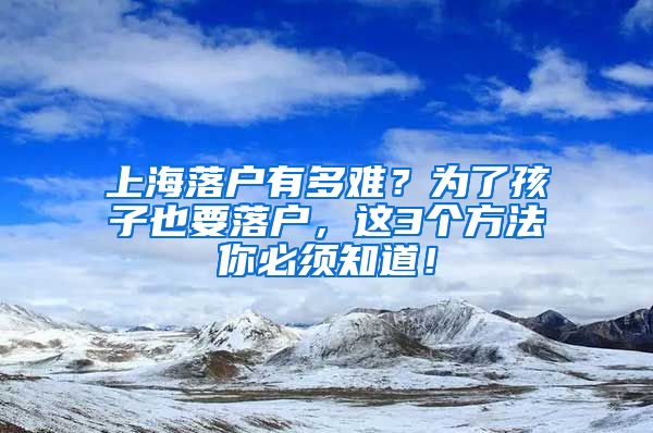 上海落户有多难？为了孩子也要落户，这3个方法你必须知道！