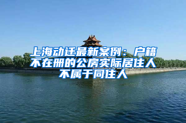 上海动迁最新案例：户籍不在册的公房实际居住人不属于同住人