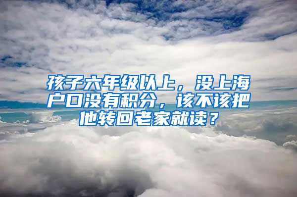 孩子六年级以上，没上海户口没有积分，该不该把他转回老家就读？