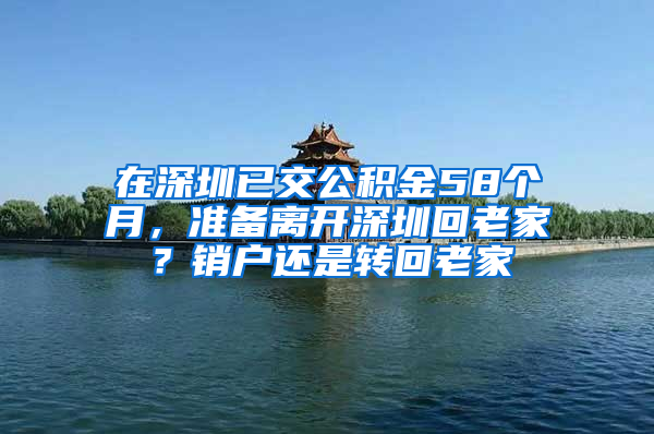 在深圳已交公积金58个月，准备离开深圳回老家？销户还是转回老家