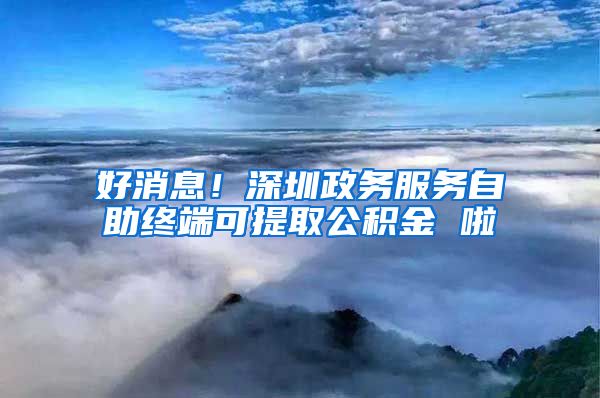 好消息！深圳政务服务自助终端可提取公积金 啦