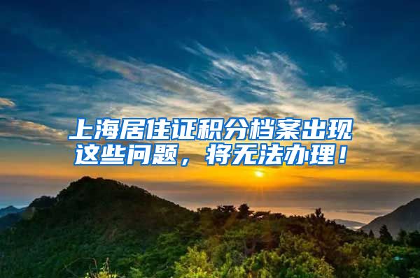 上海居住证积分档案出现这些问题，将无法办理！