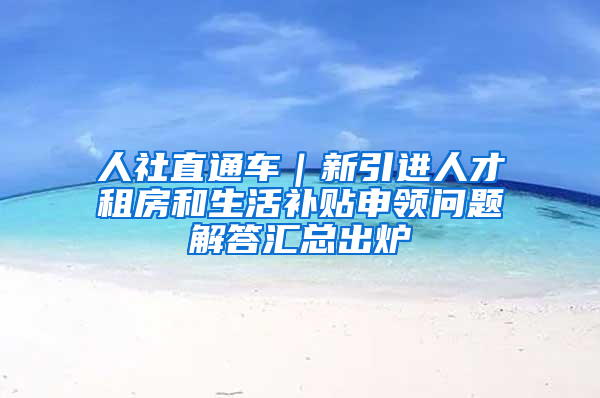 人社直通车｜新引进人才租房和生活补贴申领问题解答汇总出炉