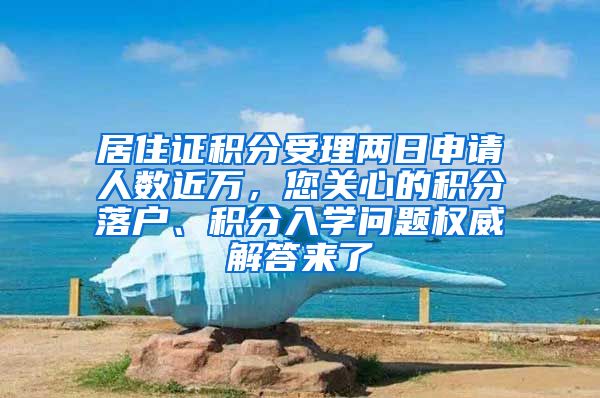 居住证积分受理两日申请人数近万，您关心的积分落户、积分入学问题权威解答来了