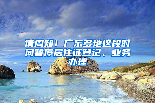 请周知！广东多地这段时间暂停居住证登记、业务办理