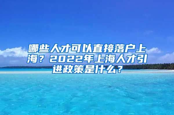 哪些人才可以直接落户上海？2022年上海人才引进政策是什么？