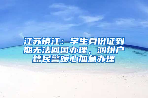 江苏镇江：学生身份证到期无法回国办理，润州户籍民警暖心加急办理