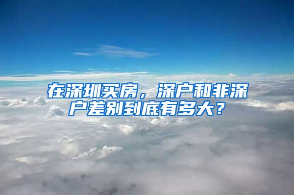 在深圳买房，深户和非深户差别到底有多大？