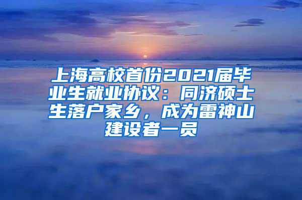 上海高校首份2021届毕业生就业协议：同济硕士生落户家乡，成为雷神山建设者一员