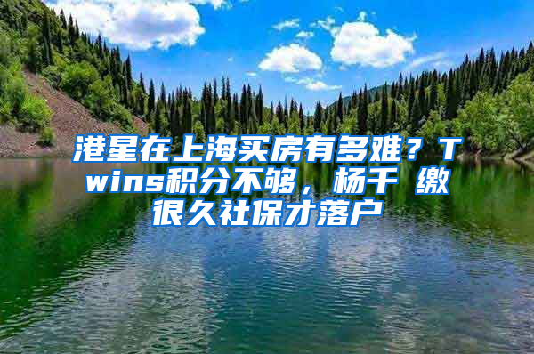 港星在上海买房有多难？Twins积分不够，杨千嬅缴很久社保才落户