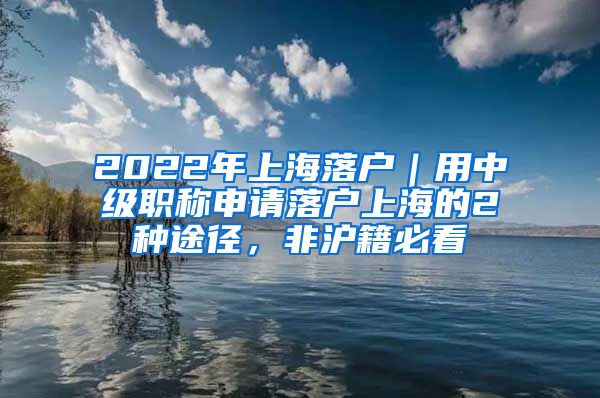 2022年上海落户｜用中级职称申请落户上海的2种途径，非沪籍必看