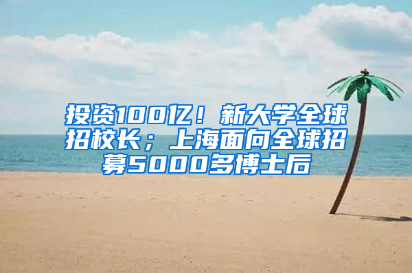 投资100亿！新大学全球招校长；上海面向全球招募5000多博士后