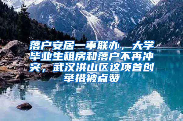 落户安居一事联办，大学毕业生租房和落户不再冲突，武汉洪山区这项首创举措被点赞