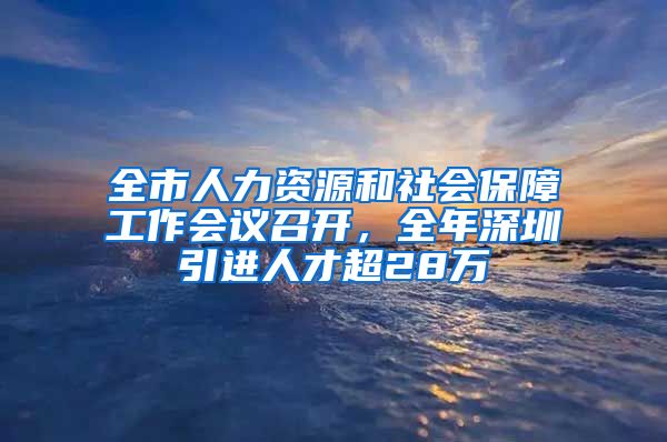 全市人力资源和社会保障工作会议召开，全年深圳引进人才超28万