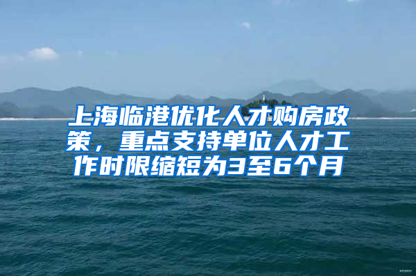 上海临港优化人才购房政策，重点支持单位人才工作时限缩短为3至6个月