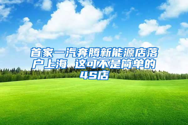 首家一汽奔腾新能源店落户上海 这可不是简单的4S店