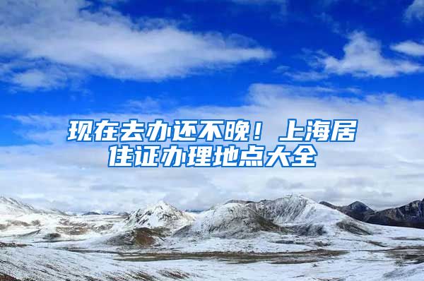 现在去办还不晚！上海居住证办理地点大全