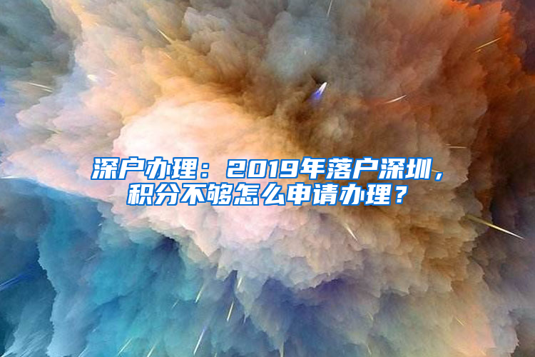 深户办理：2019年落户深圳，积分不够怎么申请办理？