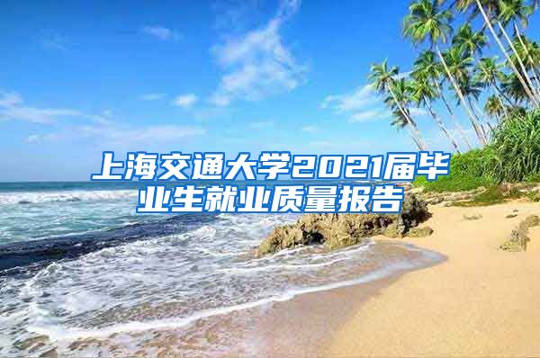 上海交通大学2021届毕业生就业质量报告