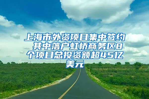 上海市外资项目集中签约 其中落户虹桥商务区8个项目总投资额超45亿美元