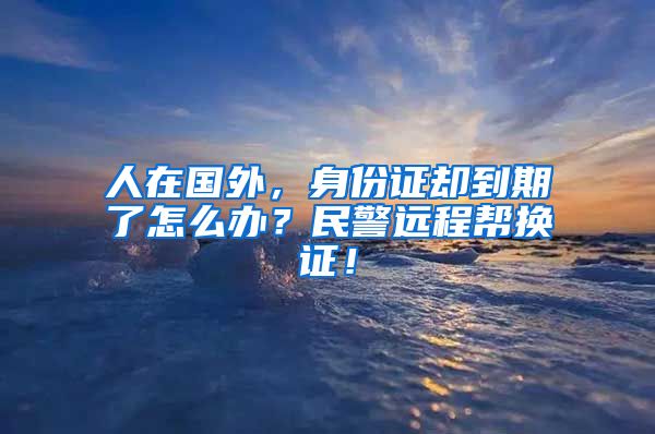 人在国外，身份证却到期了怎么办？民警远程帮换证！