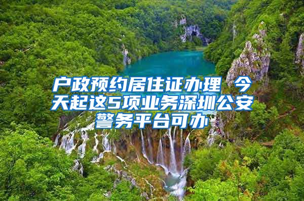 户政预约居住证办理 今天起这5项业务深圳公安警务平台可办