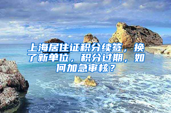 上海居住证积分续签，换了新单位，积分过期，如何加急审核？