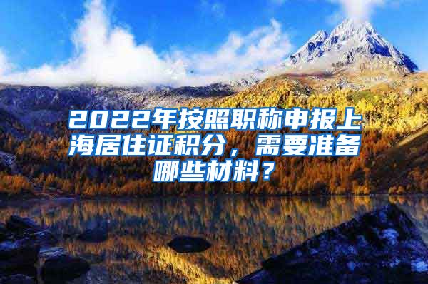 2022年按照职称申报上海居住证积分，需要准备哪些材料？