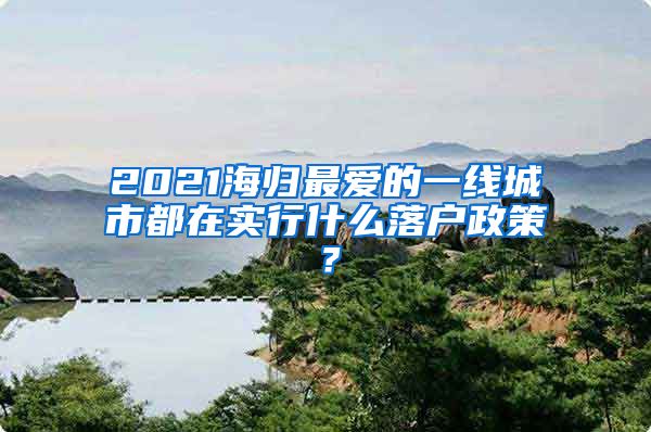 2021海归最爱的一线城市都在实行什么落户政策？