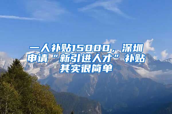 一人补贴15000，深圳申请“新引进人才”补贴其实很简单