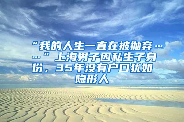 “我的人生一直在被抛弃……”上海男子因私生子身份，35年没有户口犹如隐形人