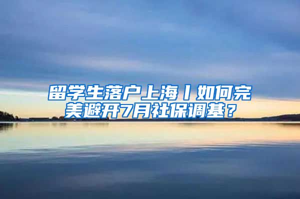 留学生落户上海丨如何完美避开7月社保调基？