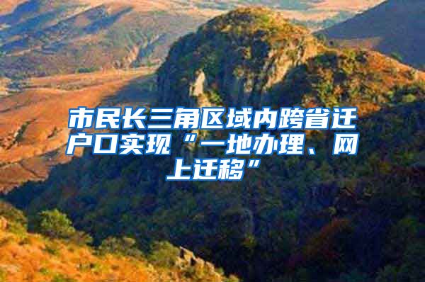 市民长三角区域内跨省迁户口实现“一地办理、网上迁移”