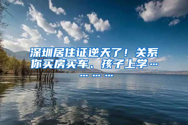 深圳居住证逆天了！关系你买房买车、孩子上学…………