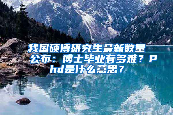 我国硕博研究生最新数量公布：博士毕业有多难？Phd是什么意思？