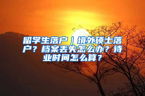 留学生落户｜境外硕士落户？档案丢失怎么办？待业时间怎么算？