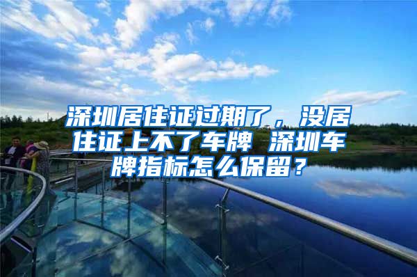 深圳居住证过期了，没居住证上不了车牌 深圳车牌指标怎么保留？