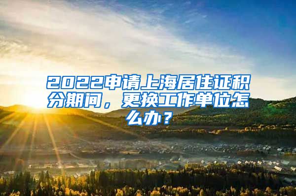 2022申请上海居住证积分期间，更换工作单位怎么办？