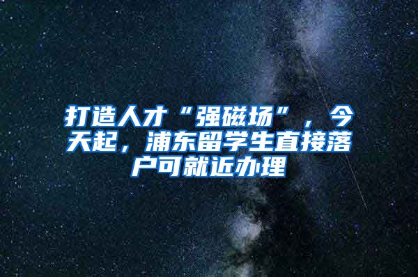 打造人才“强磁场”，今天起，浦东留学生直接落户可就近办理