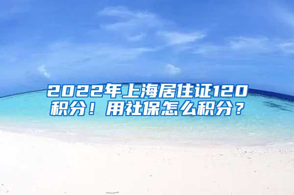 2022年上海居住证120积分！用社保怎么积分？