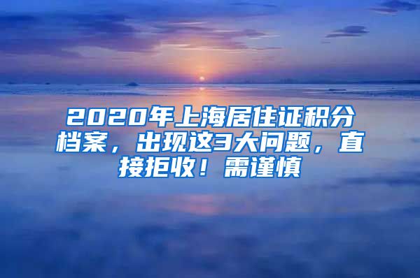 2020年上海居住证积分档案，出现这3大问题，直接拒收！需谨慎